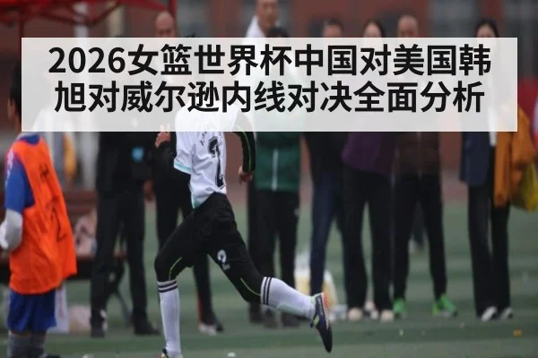 2026女篮世界杯中国对美国韩旭对威尔逊内线对决全面分析 | stakeapp