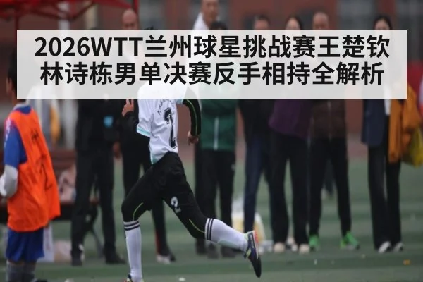 2026WTT兰州球星挑战赛王楚钦林诗栋男单决赛反手相持全解析 | stakeapp