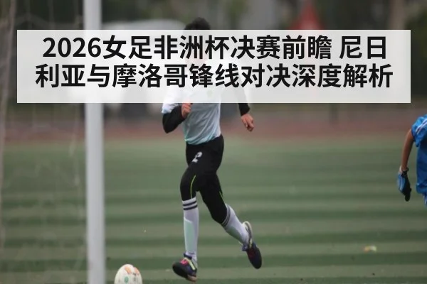 2026女足非洲杯决赛前瞻 尼日利亚与摩洛哥锋线对决深度解析 | stakeapp