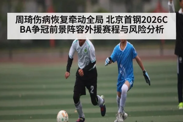 周琦伤病恢复牵动全局 北京首钢2026CBA争冠前景阵容外援赛程与风险分析 | stakeapp