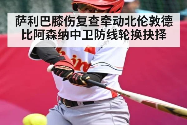 萨利巴膝伤复查牵动北伦敦德比阿森纳中卫防线轮换抉择 | stakeapp